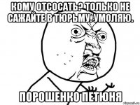 кому отсосать? только не сажайте в тюрьму. умоляю. порошенко петюня