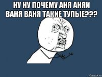 ну ну почему аня аняи ваня ваня такие тупые??? 