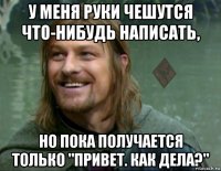 у меня руки чешутся что-нибудь написать, но пока получается только "привет. как дела?"