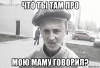 что ты там про мою маму говорил?