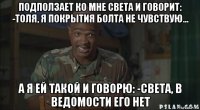 подползает ко мне света и говорит: -толя, я покрытия болта не чувствую... а я ей такой и говорю: -света, в ведомости его нет