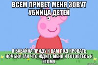 всем привет меня зовут убийца детей я бабайка приду к вам под кровать ночью! так что ждите меня и готовтесь к этому.