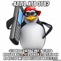 -алло, хто это? -это вы сошли сума, и теперь вооброжаете, что банан это телефон по которому вы разговариваете???