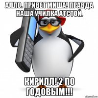 алло. привет миша! правда наша училка атстой. кирилл! 2 по годовым!!!