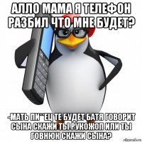 алло мама я телефон разбил что мне будет? -мать пи**ец те будет батя говорит сына скажи ты рукожоп или ты говнюк скажи сына?