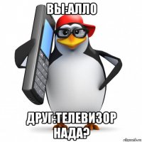 вы:алло друг:телевизор нада?