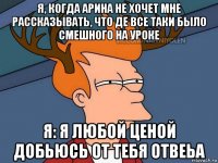 я, когда арина не хочет мне рассказывать, что де все таки было смешного на уроке я: я любой ценой добьюсь от тебя отвеьа