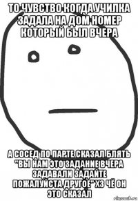 то чувство когда училка задала на дом номер который был вчера а сосед по парте сказал блять "вы нам это задание вчера задавали задайте пожалуйста другое" хз чё он это сказал