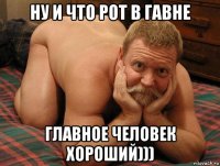 ну и что рот в гавне главное человек хороший)))