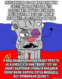 пенсионную реформу придумали системные либералы, что подставить нашего великого президента и вызвать к нему ненависть со стороны народа! а наш национальный лидер просто не в курсе, что они творят тут! он занят обороной сраны и внешней политикой! короче путен маладец, все правильно делает!