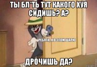 ты бл*ть тут какого хуя сидишь? а? дрочишь да?