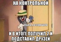 на контрольной и в итоге получил 2 и подставил друзей