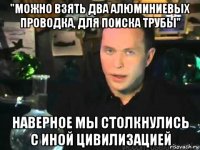 "можно взять два алюминиевых проводка, для поиска трубы" наверное мы столкнулись с иной цивилизацией