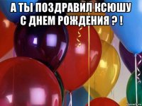 а ты поздравил ксюшу с днем рождения ? ! 