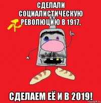 сделали социалистическую революцию в 1917, сделаем её и в 2019!