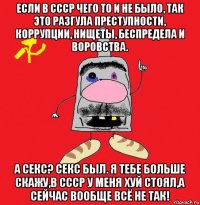 если в ссср чего то и не было, так это разгула преступности, коррупции, нищеты, беспредела и воровства. а секс? секс был. я тебе больше скажу,в ссср у меня хуй стоял,а сейчас вообще всё не так!