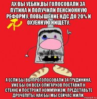 ах вы уебки,вы голосовали за путина и получили пенсионную реформу, повышение ндс до 20% и охуенную нищету. а если бы вы проголосовали за грудинина, уже бы он всех олигархов поставил к стенке и построил коммунизм. представьте дрочепуты, как бы мы сейчас жили.