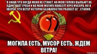 "я знаю,что когда меня не станет, на мою голову выльют не один ушат грязи и на мою могилу нанесут кучу мусора, но я уверен, что ветер истории безжалостно развеет ее". сталин. могила есть, мусор есть, ждем ветра!