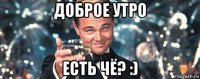 доброе утро есть чё? :)