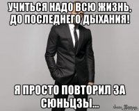 учиться надо всю жизнь, до последнего дыхания! я просто повторил за сюньцзы...