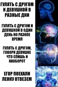 Гулять с другом и девушкой в разные дни Гулять с другом и девушкой в один день но разное время Гулять с другом, говоря девушке что спишь и наоборот Егор поехали ленку отвезем