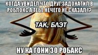 когда увидел что друг задонатил в роблокс а тебе нечего не сказал !? ну ка гони 30 робакс