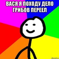 вася я походу дело грибов переел 