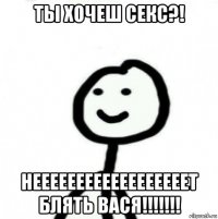 ты хочеш секс?! неееееееееееееееееет блять вася!!!!!!!