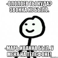 -ололоев ты куда? звонка не было. -марь иванна был. у меня на телефоне!