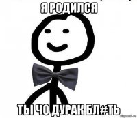 я родился ты чо дурак бл#ть