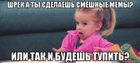 шрек а ты сделаешь смешные мемы? или так и будешь тупить?