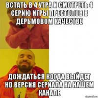 встать в 4 утра и смотреть 4 серию игры престолов в дерьмовом качестве дождаться когда выйдет hd версия сериала на нашем канале