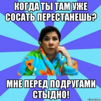 когда ты там уже сосать перестанешь? мне перед подругами стыдно!