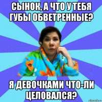 сынок, а что у тебя губы обветренные? я девочками что-ли целовался?