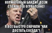 нормальный бандит: всем стоять это ограбление! я:все быстро скачали "как достать соседа"!