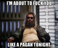 i'm about to fuck you like a pagan tonight