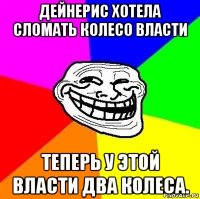 дейнерис хотела сломать колесо власти теперь у этой власти два колеса.