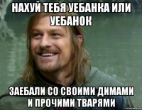 нахуй тебя уебанка или уебанок заебали со своими димами и прочими тварями