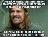 родной, хорошего тебе вечера! желаю провести его в уютном месте, дружеской компании и в хорошей атмосфере. набраться позитивом и зарядом энергии на следующий день. диме