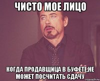 чисто мое лицо когда продавщица в буфете,не может посчитать сдачу