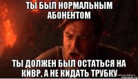 ты был нормальным абонентом ты должен был остаться на кивр, а не кидать трубку