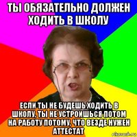 ты обязательно должен ходить в школу если ты не будешь ходить в школу, ты не устроишься потом на работу потому, что везде нужен аттестат