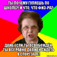 ты почему гуляешь по школе?! и что, что физ-ра? даже если ты освобождён, ты всё равно должен сидеть в спортзале!