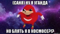 (саня) ну я уганда но блять я в космосе?!?