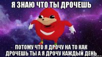 я знаю что ты дрочешь потому что я дрочу на то как дрочешь ты а я дрочу каждый день