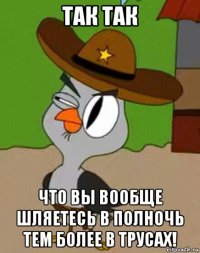 так так что вы вообще шляетесь в полночь тем более в трусах!