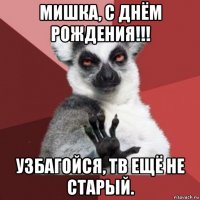 мишка, с днём рождения!!! узбагойся, тв ещё не старый.