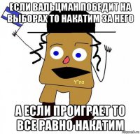 если вальцман победит на выборах то накатим за него а если проиграет то все равно накатим