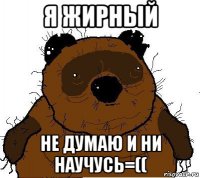 я жирный не думаю и ни научусь=((