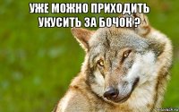 уже можно приходить укусить за бочок ? 